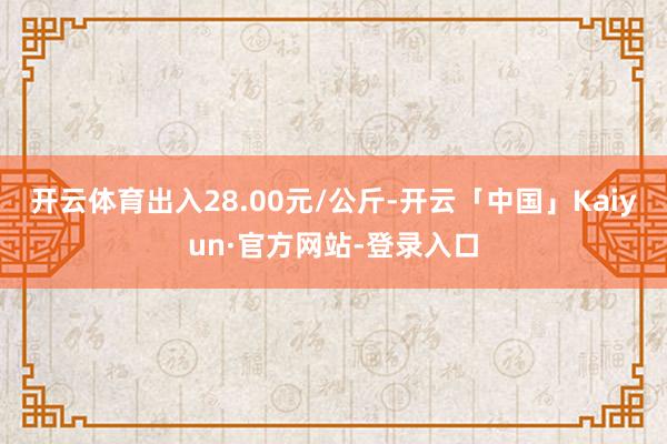开云体育出入28.00元/公斤-开云「中国」Kaiyun·官方网站-登录入口