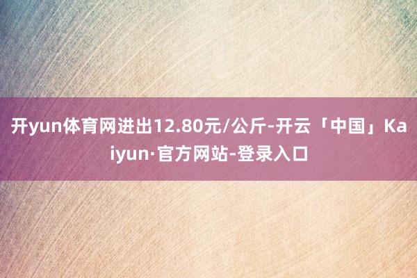 开yun体育网进出12.80元/公斤-开云「中国」Kaiyun·官方网站-登录入口