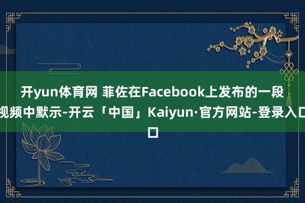 开yun体育网 　　菲佐在Facebook上发布的一段视频中默示-开云「中国」Kaiyun·官方网站-登录入口