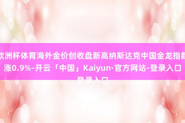 欧洲杯体育海外金价创收盘新高纳斯达克中国金龙指数涨0.9%-开云「中国」Kaiyun·官方网站-登录入口