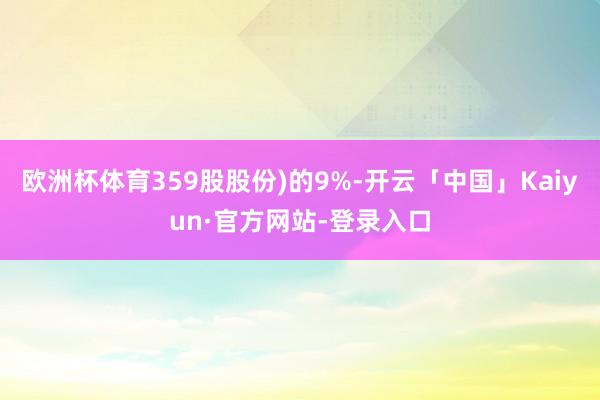 欧洲杯体育359股股份)的9%-开云「中国」Kaiyun·官方网站-登录入口