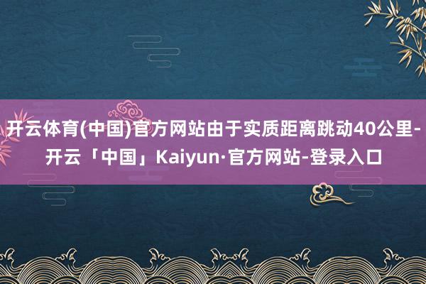 开云体育(中国)官方网站由于实质距离跳动40公里-开云「中国」Kaiyun·官方网站-登录入口