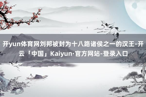 开yun体育网刘邦被封为十八路诸侯之一的汉王-开云「中国」Kaiyun·官方网站-登录入口