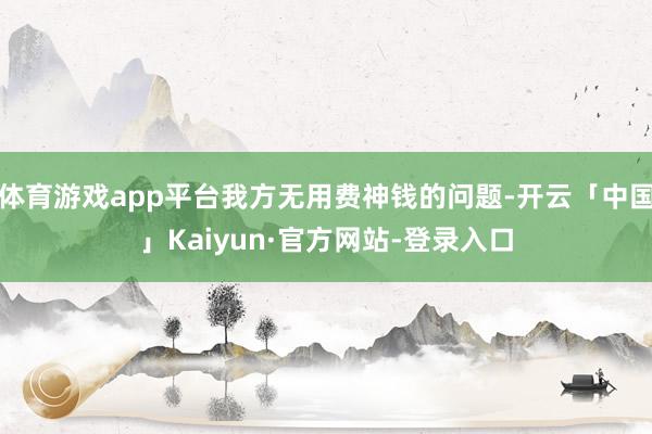 体育游戏app平台我方无用费神钱的问题-开云「中国」Kaiyun·官方网站-登录入口