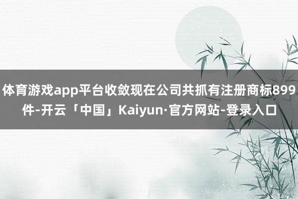 体育游戏app平台收敛现在公司共抓有注册商标899件-开云「中国」Kaiyun·官方网站-登录入口