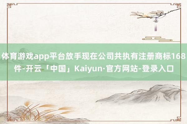 体育游戏app平台放手现在公司共执有注册商标168件-开云「中国」Kaiyun·官方网站-登录入口