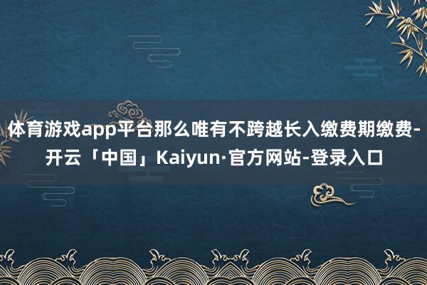 体育游戏app平台那么唯有不跨越长入缴费期缴费-开云「中国」Kaiyun·官方网站-登录入口