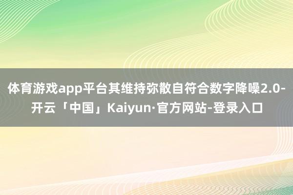 体育游戏app平台其维持弥散自符合数字降噪2.0-开云「中国」Kaiyun·官方网站-登录入口