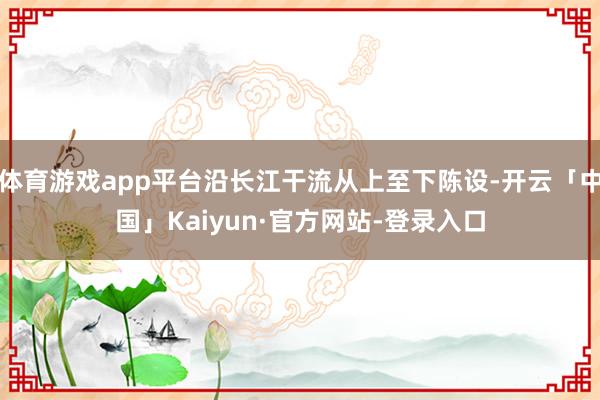 体育游戏app平台沿长江干流从上至下陈设-开云「中国」Kaiyun·官方网站-登录入口