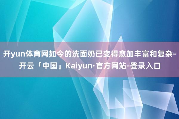 开yun体育网如今的洗面奶已变得愈加丰富和复杂-开云「中国」Kaiyun·官方网站-登录入口