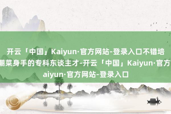 开云「中国」Kaiyun·官方网站-登录入口不错培养出更多掌抓潮菜身手的专科东谈主才-开云「中国」Kaiyun·官方网站-登录入口