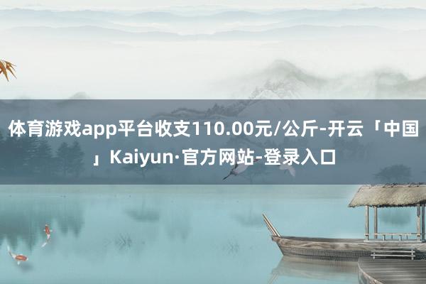 体育游戏app平台收支110.00元/公斤-开云「中国」Kaiyun·官方网站-登录入口