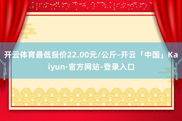 开云体育最低报价22.00元/公斤-开云「中国」Kaiyun·官方网站-登录入口