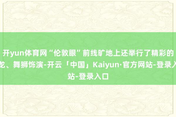 开yun体育网“伦敦眼”前线旷地上还举行了精彩的舞龙、舞狮饰演-开云「中国」Kaiyun·官方网站-登录入口