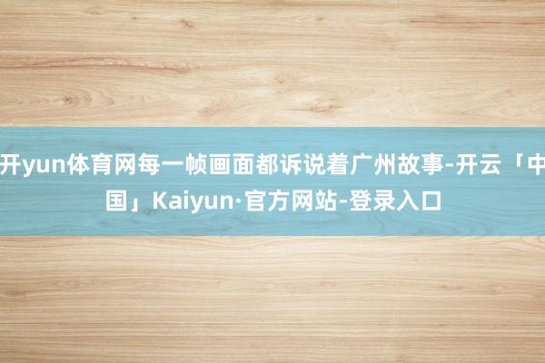 开yun体育网每一帧画面都诉说着广州故事-开云「中国」Kaiyun·官方网站-登录入口