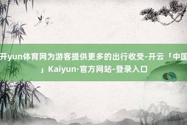 开yun体育网为游客提供更多的出行收受-开云「中国」Kaiyun·官方网站-登录入口