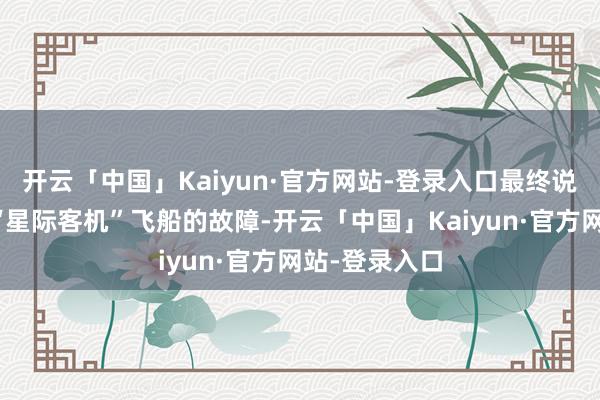 开云「中国」Kaiyun·官方网站-登录入口最终说明无法成就“星际客机”飞船的故障-开云「中国」Kaiyun·官方网站-登录入口