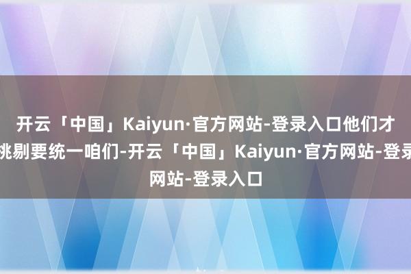 开云「中国」Kaiyun·官方网站-登录入口他们才不停挑剔要统一咱们-开云「中国」Kaiyun·官方网站-登录入口