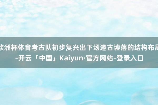 欧洲杯体育考古队初步复兴出下汤邃古墟落的结构布局-开云「中国」Kaiyun·官方网站-登录入口