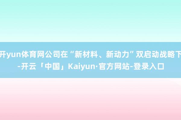 开yun体育网公司在“新材料、新动力”双启动战略下-开云「中国」Kaiyun·官方网站-登录入口