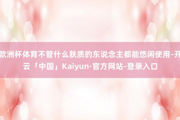欧洲杯体育不管什么肤质的东说念主都能悠闲使用-开云「中国」Kaiyun·官方网站-登录入口