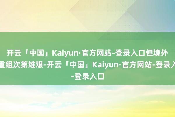 开云「中国」Kaiyun·官方网站-登录入口但境外债重组次第维艰-开云「中国」Kaiyun·官方网站-登录入口