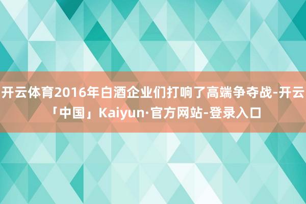 开云体育2016年白酒企业们打响了高端争夺战-开云「中国」Kaiyun·官方网站-登录入口