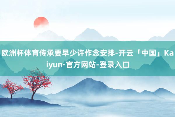 欧洲杯体育传承要早少许作念安排-开云「中国」Kaiyun·官方网站-登录入口