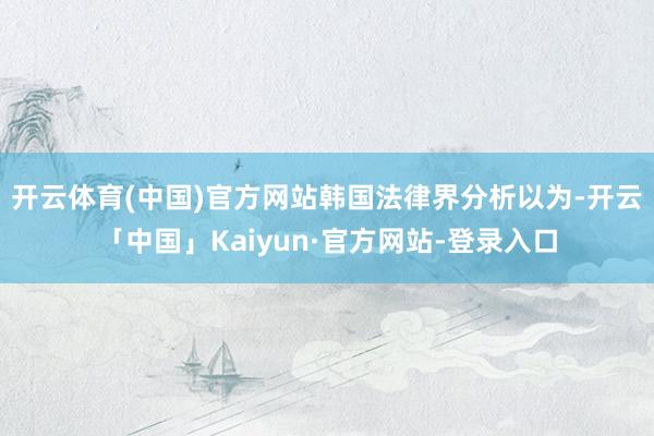 开云体育(中国)官方网站　　韩国法律界分析以为-开云「中国」Kaiyun·官方网站-登录入口
