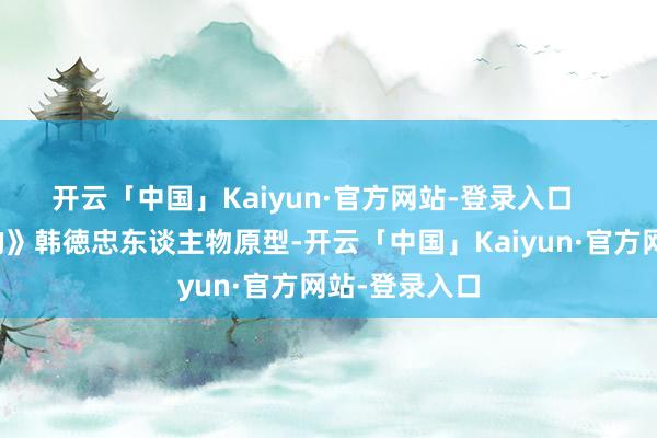 开云「中国」Kaiyun·官方网站-登录入口    电影《亲爱的》韩徳忠东谈主物原型-开云「中国」Kaiyun·官方网站-登录入口