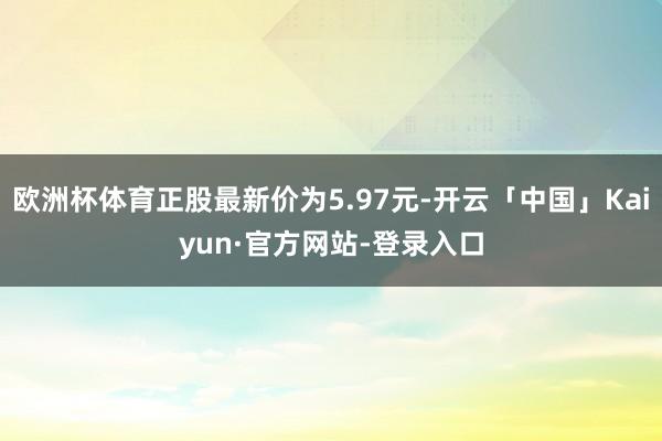欧洲杯体育正股最新价为5.97元-开云「中国」Kaiyun·官方网站-登录入口