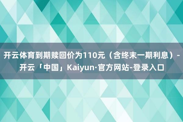 开云体育到期赎回价为110元（含终末一期利息）-开云「中国」Kaiyun·官方网站-登录入口