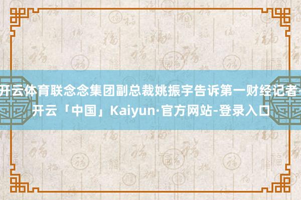 开云体育联念念集团副总裁姚振宇告诉第一财经记者-开云「中国」Kaiyun·官方网站-登录入口