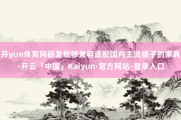 开yun体育网研发能够兼容适配国内主流模子的家具-开云「中国」Kaiyun·官方网站-登录入口