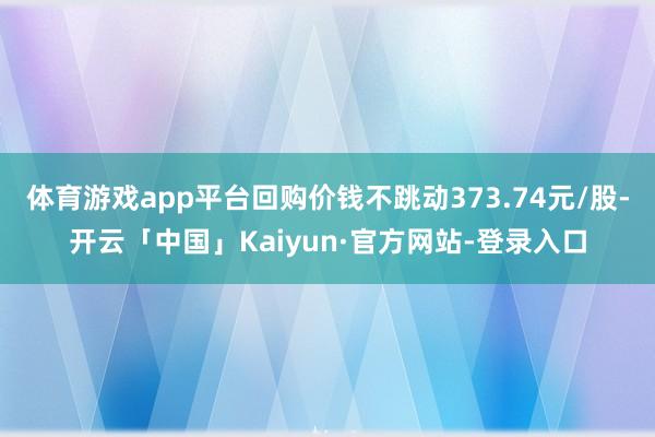 体育游戏app平台回购价钱不跳动373.74元/股-开云「中国」Kaiyun·官方网站-登录入口