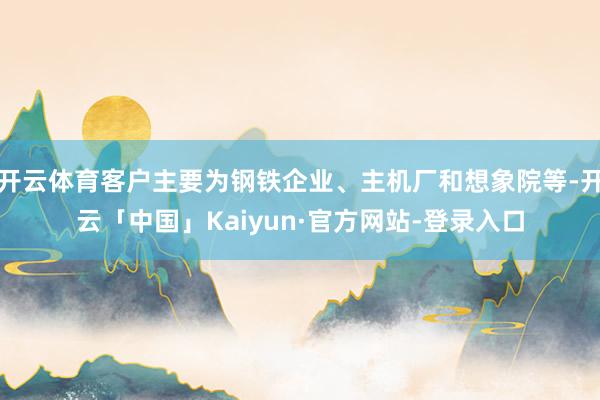 开云体育客户主要为钢铁企业、主机厂和想象院等-开云「中国」Kaiyun·官方网站-登录入口