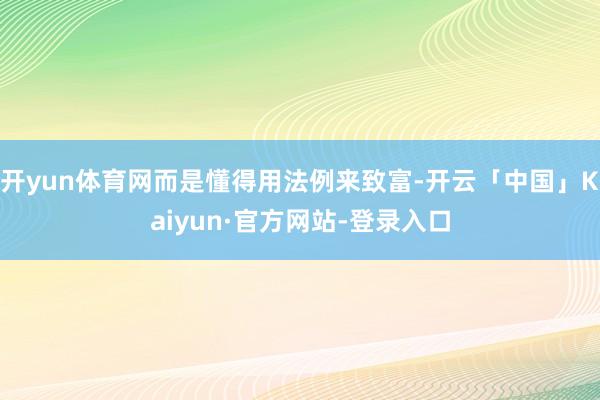 开yun体育网而是懂得用法例来致富-开云「中国」Kaiyun·官方网站-登录入口