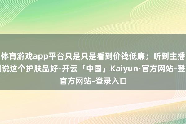 体育游戏app平台只是只是看到价钱低廉；听到主播密斯姐说这个护肤品好-开云「中国」Kaiyun·官方网站-登录入口