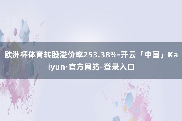 欧洲杯体育转股溢价率253.38%-开云「中国」Kaiyun·官方网站-登录入口