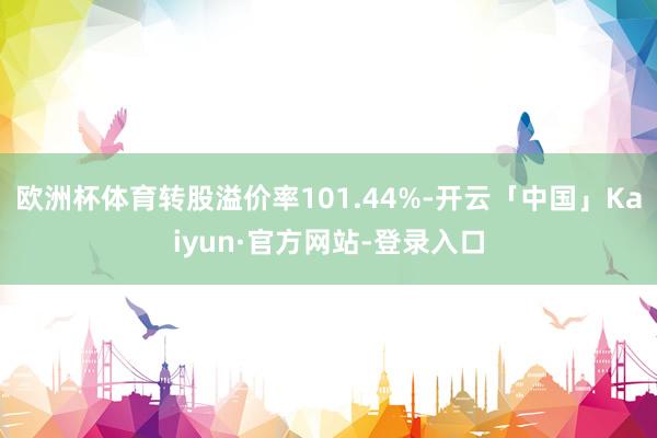 欧洲杯体育转股溢价率101.44%-开云「中国」Kaiyun·官方网站-登录入口