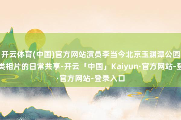 开云体育(中国)官方网站演员李当今北京玉渊潭公园拍摄鸟类相片的日常共享-开云「中国」Kaiyun·官方网站-登录入口