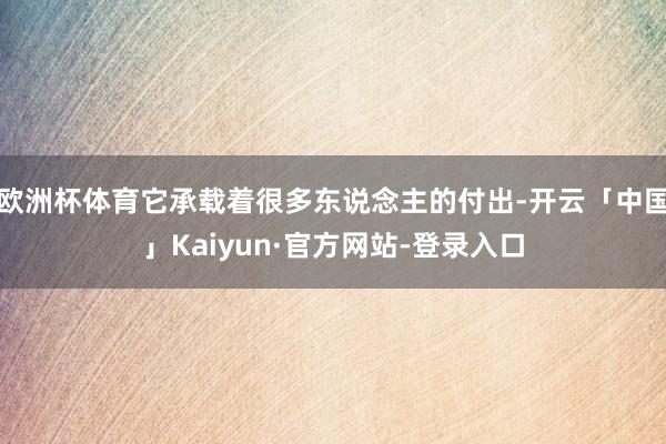 欧洲杯体育它承载着很多东说念主的付出-开云「中国」Kaiyun·官方网站-登录入口