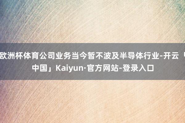 欧洲杯体育公司业务当今暂不波及半导体行业-开云「中国」Kaiyun·官方网站-登录入口