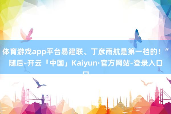 体育游戏app平台易建联、丁彦雨航是第一档的！”随后-开云「中国」Kaiyun·官方网站-登录入口