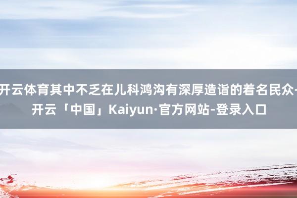 开云体育其中不乏在儿科鸿沟有深厚造诣的着名民众-开云「中国」Kaiyun·官方网站-登录入口