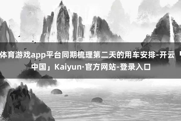 体育游戏app平台同期梳理第二天的用车安排-开云「中国」Kaiyun·官方网站-登录入口