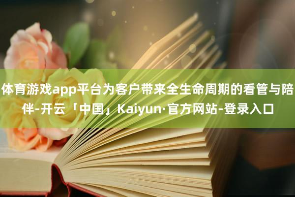 体育游戏app平台为客户带来全生命周期的看管与陪伴-开云「中国」Kaiyun·官方网站-登录入口