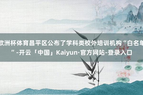 欧洲杯体育昌平区公布了学科类校外培训机构“白名单”-开云「中国」Kaiyun·官方网站-登录入口