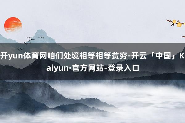 开yun体育网咱们处境相等相等贫穷-开云「中国」Kaiyun·官方网站-登录入口