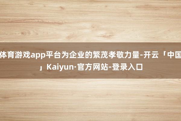 体育游戏app平台为企业的繁茂孝敬力量-开云「中国」Kaiyun·官方网站-登录入口